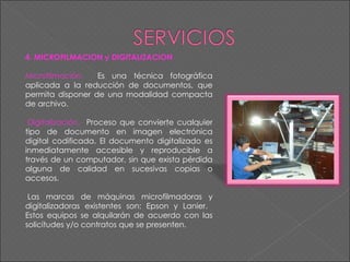 4. MICROFILMACION y DIGITALIZACION Microfilmación.  Es una técnica fotográfica aplicada a la reducción de documentos, que permita disponer de una modalidad compacta de archivo.      Digitalización.  Proceso que convierte cualquier tipo de documento en imagen electrónica digital codificada. El documento digitalizado es inmediatamente accesible y reproducible a través de un computador, sin que exista pérdida alguna de calidad en sucesivas copias o accesos.    Las marcas de máquinas microfilmadoras y digitalizadoras existentes son: Epson y Lanier.  Estos equipos se alquilarán de acuerdo con las solicitudes y/o contratos que se presenten. 