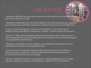 - Abarcar el 40% del mercado para el primer año de servicio e ir incrementado año por año las ventas en un 6%.   - Elaborar la publicidad de la empresa utilizando formatos recatados que expresen de un modo claro y sencillo los productos y servicios de Archivos conCalidad E.U..   - Dar a  conocer la empresa “Archivos conCalidad E.U.” por medio de los periódicos de mayor difusión en Boyacá, volantes y material del punto de venta.   - Fijar en un 100%  para el presente año precios cómodos para cada producto y servicio teniendo en cuenta los ofrecidos por las empresas en la ciudad de Bogotá y las expectativas del mercado.    - Identificar el total del mercado objetivo y el cubrimiento que tendrá Archivos conCalidad  en Boyacá para el presente año.    - Dar a conocer  a todos las empresa públicas de Boyacá las características principales de los productos y servicios ofrecidos en el primer semestre de funcionamiento de Archivos conCalidad.    - Brindar en el presente año en cada servicio, valores agregados que el usuario  perciba y distinga a Archivos conCalidad con respecto a la competencia. 