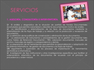 1. ASESORÍA, CONSULTORÍA E INTERVENTORÍA.    El análisis y diagnóstico de la situación de partida de Fondos Documentales Acumulados que permita caracterizar y describir la documentación motivo de análisis. La identificación y sistematización de los tipos de documentos mediante la sistematización de los flujos de trabajo y su relación con la producción y recepción de documentos. La definición de las políticas de conservación y eliminación de los documentos. La elaboración de instrumentos y procedimientos de la gestión documental tales como Tablas de Retención Documental – TRD, valoración documental, manuales de archivo, manuales de registro y correspondencia y demás. La preparación de las herramientas que permitan la personalización y adaptación de los sistemas informáticos  de gestión de documentos y los flujos de trabajo. El seguimiento y supervisión de los procesos de implantación de herramientas archivísticas e informáticas. Investigación de tipo institucional y otras investigaciones especificas que faciliten el ordenamiento sistemático de los documentos de acuerdo con el principio de procedencia y orden natural. 