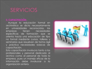3. CAPACITACIÓN.  Aunque la educación formal en archivística se dicta necesariamente en universidades reconocidas, las empresas tienen necesidades específicas de formación que se orienta hacia una educación de tipo no formal mediante cursos, talleres y seminarios que resuelven de forma ágil y práctica necesidades básicas de capacitación.  Esta capacitación involucra tanto a los profesionales y personal dedicado al archivo como al personal de toda la empresa, pues un manejo eficaz de la información debe involucrar a la organización entera. 