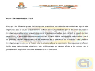 El apoyo a los diferentes grupos de investigación y semilleros institucionales se convierte en algo de vital importancia para la Escuela ya que la mayor parte de los documentos bases para el desarrollo de procesos investigativos se obtienen en lengua inglesa como lengua estandarizada a nivel mundial. La escuela también se propondrá la  generación de sus propios GROWING UP IN RESEARCH (semilleros de investigación) a partir de procesos simples emprendidos por los miembros de la comunicad de la Escuela. Estos procesos investigativos generados por la Escuela estarán direccionados a la presentación de propuestas sencillas en inglés sobre determinadas situaciones que problematizan en campos afines a los grupos con el planteamiento de posibles soluciones en beneficio de la comunidad. INGLES CON FINES INVESTIGATIVOS 