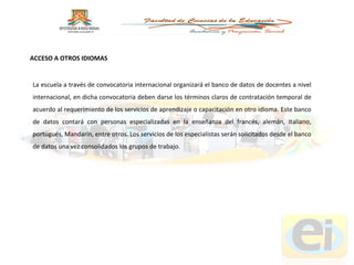 La escuela a través de convocatoria internacional organizará el banco de datos de docentes a nivel internacional, en dicha convocatoria deben darse los términos claros de contratación temporal de acuerdo al requerimiento de los servicios de aprendizaje o capacitación en otro idioma. Este banco de datos contará con personas especializadas en la enseñanza del francés, alemán, italiano, portugués, Mandarín, entre otros. Los servicios de los especialistas serán solicitados desde el banco de datos una vez consolidados los grupos de trabajo. ACCESO A OTROS IDIOMAS  