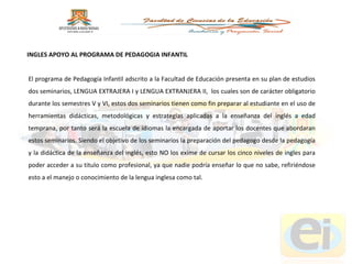 El programa de Pedagogía Infantil adscrito a la Facultad de Educación presenta en su plan de estudios dos seminarios, LENGUA EXTRAJERA I y LENGUA EXTRANJERA II,  los cuales son de carácter obligatorio durante los semestres V y VI, estos dos seminarios tienen como fin preparar al estudiante en el uso de herramientas didácticas, metodológicas y estrategias aplicadas a la enseñanza del inglés a edad temprana, por tanto será la escuela de idiomas la encargada de aportar los docentes que abordaran estos seminarios. Siendo el objetivo de los seminarios la preparación del pedagogo desde la pedagogía y la didáctica de la enseñanza del inglés, esto NO los exime de cursar los cinco niveles de ingles para poder acceder a su titulo como profesional, ya que nadie podría enseñar lo que no sabe, refiriéndose esto a el manejo o conocimiento de la lengua inglesa como tal.  INGLES APOYO AL PROGRAMA DE PEDAGOGIA INFANTIL 