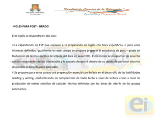 Este inglés se dispondrá en dos vías:  La capacitación en ESP que equivale a la preparación en inglés con fines específicos, o para unos intereses definidos. Igualmente en este campo se propone preparar al estudiante de post – grado en traducción de textos sencillos de interés del área en desarrollo. Estos cursos se programan de acuerdo con las necesidades de los interesados y la escuela designará dentro de su planta de personal docente disponible el docente para esta labor. Se propone para estos cursos una preparación especial con énfasis en el desarrollo de las habilidades reading y writing, profundizando en comprensión de texto tanto a nivel de lectura como a nivel de producción de textos sencillos de carácter técnico definidos por las áreas de interés de los grupos solicitantes. INGLES PARA POST - GRADO 