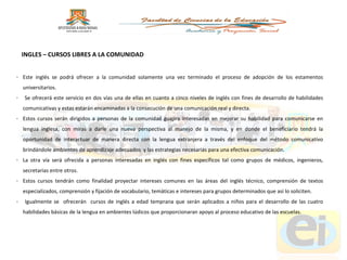 Este inglés se podrá ofrecer a la comunidad solamente una vez terminado el proceso de adopción de los estamentos universitarios. Se ofrecerá este servicio en dos vías una de ellas en cuanto a cinco niveles de inglés con fines de desarrollo de habilidades comunicativas y estas estarán encaminadas a la consecución de una comunicación real y directa.  Estos cursos serán dirigidos a personas de la comunidad guajira interesadas en mejorar su habilidad para comunicarse en lengua inglesa, con miras a darle una nueva perspectiva al manejo de la misma, y en donde el beneficiario tendrá la oportunidad de interactuar de manera directa con la lengua extranjera a través del enfoque del método comunicativo brindándole ambientes de aprendizaje adecuados  y las estrategias necesarias para una efectiva comunicación. La otra vía será ofrecida a personas interesadas en inglés con fines específicos tal como grupos de médicos, ingenieros, secretarias entre otros.  Estos cursos tendrán como finalidad proyectar intereses comunes en las áreas del inglés técnico, comprensión de textos especializados, comprensión y fijación de vocabulario, temáticas e intereses para grupos determinados que así lo soliciten. Igualmente se  ofrecerán  cursos de inglés a edad temprana que serán aplicados a niños para el desarrollo de las cuatro habilidades básicas de la lengua en ambientes lúdicos que proporcionaran apoyo al proceso educativo de las escuelas. INGLES – CURSOS LIBRES A LA COMUNIDAD 