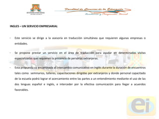 Este servicio se dirige a la asesoría en traducción simultánea que requieren algunas empresas o entidades.  Se propone prestar un servicio en el área de traducción para ayudar en determinadas visitas especializadas que requieren la presencia de personas extranjeras.  Esta propuesta va encaminada al intercambio comunicativo en inglés durante la duración de encuentros tales como  seminarios, talleres, capacitaciones dirigidas por extranjeros y donde personal capacitado de la escuela podrá lograr el acercamiento entre las partes a un entendimiento mediante el uso de las dos lenguas español e inglés, e interceder por la efectiva comunicación para llegar a acuerdos favorables. INGLES – UN SERVICIO EMPRESARIAL 
