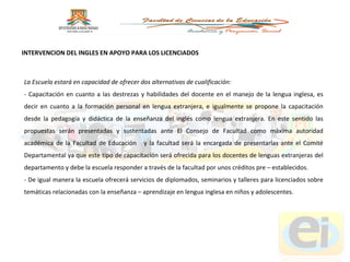 La Escuela estará en capacidad de ofrecer dos alternativas de cualificación:  - Capacitación en cuanto a las destrezas y habilidades del docente en el manejo de la lengua inglesa, es decir en cuanto a la formación personal en lengua extranjera, e igualmente se propone la capacitación desde la pedagogía y didáctica de la enseñanza del inglés como lengua extranjera. En este sentido las propuestas serán presentadas y sustentadas ante El Consejo de Facultad como máxima autoridad académica de la Facultad de Educación  y la facultad será la encargada de presentarlas ante el Comité Departamental ya que este tipo de capacitación será ofrecida para los docentes de lenguas extranjeras del departamento y debe la escuela responder a través de la facultad por unos créditos pre – establecidos. - De igual manera la escuela ofrecerá servicios de diplomados, seminarios y talleres para licenciados sobre temáticas relacionadas con la enseñanza – aprendizaje en lengua inglesa en niños y adolescentes. INTERVENCION DEL INGLES EN APOYO PARA LOS LICENCIADOS 
