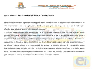 La escuela consciente de la problemática regional frente a los resultados de las pruebas de estado en áreas de vital importancia como es el inglés, como también la poca preparación que se ofrece en el medio para afrontar las pruebas de carácter internacional, pretende: -  Ofrecer preparación para los estudiantes y a la comunidad en general para enfrentar pruebas ICFES, pruebas tipo SABER y pruebas de carácter internacional como el TOEFL o MICHIGAN entre otros; pone a disposición de la comunidad una profunda preparación para este tipo de pruebas en un tiempo determinado que permita el alcance de logros significativos que lleven al interesado a poner a prueba sus conocimientos y de alguna manera ofrecerle la oportunidad de acceder a posibles ofertas de intercambio, becas internacionales, oportunidades laborales,  trabajo que requieran un mínimo de suficiencia en inglés, entre otros. La presentación de dichas pruebas será concertada a través de convenios con las entidades autorizadas para estos casos como el Centro Colombo Americano o el Consejo Británico. INGLES PARA EXAMEN DE CARÁCTER NACIONAL E INTERNACIONAL 