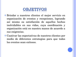 Brindar a nuestros clientes el mejor servicio en organización de eventos y recepciones, logrando así mismo su satisfacción de aquellos hechos inolvidables en sus vidas, cuya coordinación y organización está en nuestra manos de acuerdo a sus exigencias. Cautivar las expectativas de nuestros clientes por medio de diferentes estrategias para que todos los eventos sean exitosos. 