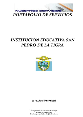 PORTAFOLIO DE SERVICIOS

INSTITUCION EDUCATIVA SAN
PEDRO DE LA TIGRA

EL PLAYON SANTANDER

Corregimiento de San Pedro de la Tigra
318785911- 3168672164
Email: ce_sanpedrodirector@hotmail.com

 