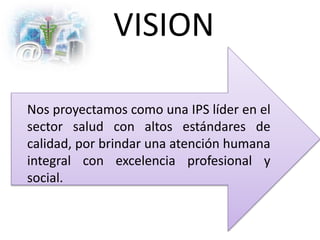 VISION
Nos proyectamos como una IPS líder en el
sector salud con altos estándares de
calidad, por brindar una atención humana
integral con excelencia profesional y
social.
 