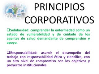PRINCIPIOS
CORPORATIVOS
Solidaridad: comprender la enfermedad como un
estado de vulnerabilidad y de cuidado de los
agentes de salud demandante de comprensión y
apoyo.
Responsabilidad: asumir el desempeño del
trabajo con responsabilidad ética y científica, con
un alto nivel de compromiso con los objetivos y
proyectos institucionales.
 