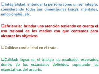 Integralidad: entender la persona como un ser integro,
considerando todas sus dimensiones físicas, mentales,
emocionales, etc.
Eficiencia: brindar una atención teniendo en cuenta el
uso racional de los medios con que contamos para
alcanzar los objetivos.
Calidez: cordialidad en el trato.
Calidad: lograr en el trabajo los resultados esperados
dentro de los estándares definidos, superando las
expectativas del usuario.
 