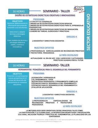 16 HORAS
OBJETIVOS
Gestionar didácticamente la
información que pretende
transmitir a sus estudiantes.
Seleccionar y adaptar
técnicas y estrategias
didácticas.
Crear modelos de técnicas y
estrategias didácticas
viables, creativas e
innovadoras.
CONCEPTOS GENERALES
MODELOS DE ESTRATEGIAS DIDÁCTICAS BÁSICAS.
MODELOS DE ESTRATEGIAS DIDÁCTICAS PARA EL APRENDIZAJE
COOPERATIVO.
MODELOS DE ESTRATEGIAS DIDÁCTICAS DE INDAGACIÓN.
DISEÑO DE TAREAS, EJERCICIOS Y PRÁCTICAS.
DOCENTES Y DIRECTIVOS DOCENTES
PROFESIONALES ESPECIALIZADOS DE RECONOCIDO PRESTIGIO
Y TRAYECTORIA PEDAGÓGICA
ACTUALIZADO AL DÍA DE HOY. CON EJERCICIOS Y ACTIVIDADES
PRÁCTICAS GUIADAS POR EL TUTOR
16 HORAS
OBJETIVO
Presentar a los participantes
nuevas perspectivas en el
campo del desarrollo del
pensamiento en contextos
educativos.
DOCENTES Y DIRECTIVOS DOCENTES
PROFESIONALES ESPECIALIZADOS DE
RECONOCIDO PRESTIGIO Y TRAYECTORIA
PEDAGÓGICA
LA METODOLOGÍA SERÁ ORIENTADA DESDE PRINCIPIOS TALES COMO:
LA PARTICIPACIÓN Y LA FLEXIBILIDAD, LA INTERACCIÓN RESPETUOSA Y NEGOCIACIÓN
CULTURAL; RELACIÓN TEÓRICA Y PRÁCTICA DE FUNDAMENTOS, LA PLURALIDAD EN LOS
CONTENIDOS
COGNICIÓN Y APRENDIZAJE
EL PENSAMIENTO, TIPOS
ESTRATEGIA PEDAGÓGICA Y PENSAMIENTO COMPLEJO
TÉCNICAS PARA EL DESARROLLO DEL PENSAMIENTO I
TÉCNICAS PARA EL DESARROLLO DEL PENSAMIENTO II
TALLER DE APLICACIÓN
Catálogo de formación . Informes e inscripciones: celular 3178012751. E- mail: teamworksas@hotmail.com. Web:
www.teamworksasformacion.blogspot.com
 
