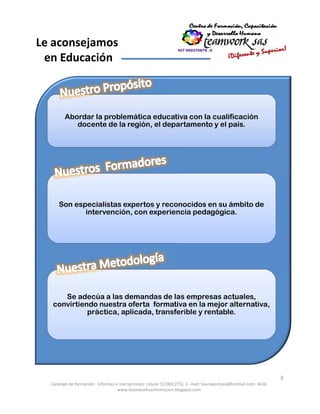 Catálogo de formación . Informes e inscripciones: celular 3178012751. E- mail: teamworksas@hotmail.com. Web:
www.teamworksasformacion.blogspot.com
3
Le aconsejamos
en Educación
Abordar la problemática educativa con la cualificación
docente de la región, el departamento y el país.
Son especialistas expertos y reconocidos en su ámbito de
intervención, con experiencia pedagógica.
Se adecúa a las demandas de las empresas actuales,
convirtiendo nuestra oferta formativa en la mejor alternativa,
práctica, aplicada, transferible y rentable.
 