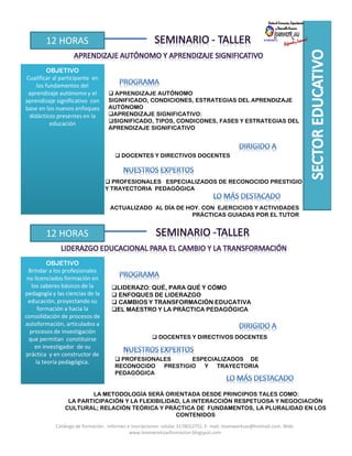12 HORAS
OBJETIVO
Cualificar al participante en
los fundamentos del
aprendizaje autónomo y el
aprendizaje significativo con
base en los nuevos enfoques
didácticos presentes en la
educación
APRENDIZAJE AUTÓNOMO
SIGNIFICADO, CONDICIONES, ESTRATEGIAS DEL APRENDIZAJE
AUTÓNOMO
APRENDIZAJE SIGNIFICATIVO:
SIGNIFICADO, TIPOS, CONDICONES, FASES Y ESTRATEGIAS DEL
APRENDIZAJE SIGNIFICATIVO
DOCENTES Y DIRECTIVOS DOCENTES
PROFESIONALES ESPECIALIZADOS DE RECONOCIDO PRESTIGIO
Y TRAYECTORIA PEDAGÓGICA
ACTUALIZADO AL DÍA DE HOY. CON EJERCICIOS Y ACTIVIDADES
PRÁCTICAS GUIADAS POR EL TUTOR
12 HORAS
OBJETIVO
Brindar a los profesionales
no licenciados formación en
los saberes básicos de la
pedagogía y las ciencias de la
educación, proyectando su
formación a hacia la
consolidación de procesos de
autoformación, articulados a
procesos de investigación
que permitan constituirse
en investigador de su
práctica y en constructor de
la teoría pedagógica.
DOCENTES Y DIRECTIVOS DOCENTES
PROFESIONALES ESPECIALIZADOS DE
RECONOCIDO PRESTIGIO Y TRAYECTORIA
PEDAGÓGICA
LA METODOLOGÍA SERÁ ORIENTADA DESDE PRINCIPIOS TALES COMO:
LA PARTICIPACIÓN Y LA FLEXIBILIDAD, LA INTERACCIÓN RESPETUOSA Y NEGOCIACIÓN
CULTURAL; RELACIÓN TEÓRICA Y PRÁCTICA DE FUNDAMENTOS, LA PLURALIDAD EN LOS
CONTENIDOS
LIDERAZO: QUÉ, PARA QUÉ Y CÓMO
ENFOQUES DE LIDERAZGO
CAMBIOS Y TRANSFORMACIÓN EDUCATIVA
EL MAESTRO Y LA PRÁCTICA PEDAGÓGICA
Catálogo de formación . Informes e inscripciones: celular 3178012751. E- mail: teamworksas@hotmail.com. Web:
www.teamworksasformacion.blogspot.com
 
