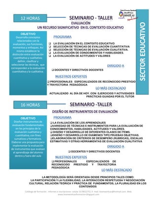 12 HORAS
OBJETIVO
Desarrolla conceptos
relacionados con la
evaluación, sus funciones,
momentos y enfoques. Así
mismo establecer la
distinción entre evaluación
cuantitativa y cualitativa;
definir, clasificar y
seleccionar las técnicas, que
corresponden a la evaluación
cuantitativa y la cualitativa.
LA EVALUACIÓN EN EL CONTEXTO EDUCATIVO
SELECCIÓN DE TÉCNICAS DE EVALUACIÓN CUANTITATIVA
SELECCIÓN DE TÉCNICAS DE EVALUACIÓN CUALITATIVA.
LA EVALUACIÓN DE CONOCIMIENTOS Y HABILIDADES.
LA EVALUACIÓN DE ACTITUDES Y VALORES
DOCENTES Y DIRECTIVOS DOCENTES
PROFESIONALES ESPECIALIZADOS DE RECONOCIDO PRESTIGIO
Y TRAYECTORIA PEDAGÓGICA
ACTUALIZADO AL DÍA DE HOY. CON EJERCICIOS Y ACTIVIDADES
PRÁCTICAS GUIADAS POR EL TUTOR
16 HORAS
OBJETIVO
Diseñar instrumentos de
evaluación fundamentados
en los principios de la
evaluación cualitativa y
cuantitativa, con fines
sumativos y formativos.
Elaborar una propuesta para
implementar la evaluación
de instrumentos que evalúan
el aprendizaje del alumno
dentro y fuera del aula
DOCENTES Y DIRECTIVOS DOCENTES
PROFESIONALES ESPECIALIZADOS DE
RECONOCIDO PRESTIGIO Y TRAYECTORIA
PEDAGÓGICA
LA METODOLOGÍA SERÁ ORIENTADA DESDE PRINCIPIOS TALES COMO:
LA PARTICIPACIÓN Y LA FLEXIBILIDAD, LA INTERACCIÓN RESPETUOSA Y NEGOCIACIÓN
CULTURAL; RELACIÓN TEÓRICA Y PRÁCTICA DE FUNDAMENTOS, LA PLURALIDAD EN LOS
CONTENIDOS
LA EVALUACIÓN DE LOS APRENDIZAJES
VARIEDAD DE TÉCNICAS E INSTRUMENTOS PARA LA EVALUACIÓN DE
CONOCIMIENTOS, HABILIDADES, ACTITUDES Y VALORES.
DISEÑO Y DESARROLLO DE DIFERENTES CLASES DE ÍTEMS.
DISEÑO Y DESARROLLO DE EXÁMENES TIPO PRUEBAS OBJETIVAS.
ELABORACIÓN DE CRITERIOS DE DESEMPEÑO (RUBRICAS), ESCALAS
ESTIMATIVAS Y OTRAS HERRAMIENTAS DE EVALUACIÓN CUALITATIVA
Catálogo de formación . Informes e inscripciones: celular 3178012751. E- mail: teamworksas@hotmail.com. Web:
www.teamworksasformacion.blogspot.com
 