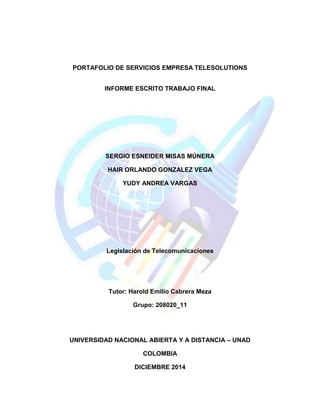 PORTAFOLIO DE SERVICIOS EMPRESA TELESOLUTIONS 
INFORME ESCRITO TRABAJO FINAL 
SERGIO ESNEIDER MISAS MÚNERA 
HAIR ORLANDO GONZALEZ VEGA 
YUDY ANDREA VARGAS 
Legislación de Telecomunicaciones 
Tutor: Harold Emilio Cabrera Meza Grupo: 208020_11 
UNIVERSIDAD NACIONAL ABIERTA Y A DISTANCIA – UNAD 
COLOMBIA 
DICIEMBRE 2014  