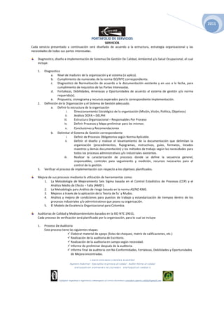 2011


                                                    PORTAFOLIO DE SERVICIOS
                                                   SERVICIOS
Cada servicio presentado a continuación será diseñado de acuerdo a la estructura, estrategia organizacional y las
necesidades de todas sus partes interesadas.

    Diagnostico, diseño e implementación de Sistemas De Gestión De Calidad, Ambiental y/o Salud Ocupacional, el cual
    incluye:

    1.   Diagnostico
              a. Nivel de madurez de la organización y el sistema (si aplica).
              b. Cumplimiento de numerales de la norma ISO/NTC correspondiente.
              c. Diagnostico de Normalización de acuerdo a la documentación existente y en uso a la fecha, para
                    cumplimiento de requisitos de las Partes Interesadas.
              d. Fortalezas, Debilidades, Amenazas y Oportunidades de acuerdo al sistema de gestión y/o norma
                    requerido(s).
              e. Propuesta, cronograma y recursos esperados para la correspondiente implementación.
    2.   Definición de la Organización y el Sistema de Gestión adecuado.
              a. Definir la estructura de la organización
                           i.   Direccionamiento Estratégico de la organización (Misión, Visión, Política, Objetivos)
                          ii.   Análisis DOFA – DELPHI
                         iii.   Estructura Organizacional – Responsables Por Proceso
                         iv.    Definir Procesos y Mapa preliminar para los mismos
                          v.    Conclusiones y Recomendaciones
              b. Delimitar el Sistema de Gestión correspondiente
                           i.   Definir de Procesos Obligatorios según Norma Aplicable.
                          ii.   Definir el diseño y realizar el levantamiento de la documentación que delimitan la
                                organización (procedimientos, flujogramas, instructivos, guías, formatos, listados
                                maestros y demás documentación) y los métodos de trabajo según las necesidades para
                                todos los procesos administrativos y/o industriales existentes.
                         iii.   Realizar la caracterización de procesos donde se define la secuencia general,
                                responsables, controles para seguimiento y medición, recursos necesarios para el
                                control de la gestión.
    3.   Verificar el proceso de implementación con respecto a los objetivos planificados.

    Mejora de sus procesos mediante la utilización de herramientas como:
        1. La Metodología de Mejoramiento Seis Sigma basada en el Control Estadístico de Procesos (CEP) y el
             Análisis Medio de Efecto – Falla (AMEF).
        2. La Metodología para Análisis de riesgo basado en la norma AS/NZ 4360.
        3. Mejoras a través de la aplicación de la Teoría de 5s´ y Mudas.
        4. Análisis y mejora de condiciones para puestos de trabajo y estandarización de tiempos dentro de los
             procesos industriales y/o administrativos que posea su organización.
        5. El Modelo de Excelencia Organizacional para Colombia.

    Auditorias de Calidad y Medioambientales basadas en la ISO NTC 19011.
    Cada proceso de verificación será planificado por la organización, para lo cual se incluye:

    1.   Proceso De Auditoria
         Este proceso tiene las siguientes etapas:
                             Elaborar material de apoyo (listas de chequeo, matriz de calificaciones, etc.)
                             Realización de la auditoria de Escritorio.
                             Realización de la auditoria en campo según necesidad.
                             Informe de preliminar después de la auditoria.
                             Informe final de auditoria con No Conformidades, Fortalezas, Debilidades y Oportunidades
                             de Mejora encontradas.
                                                   CARLOS EDUARDO CORDOBA MARTINEZ
                              Ingeniero Industrial – Especialista en Gerencia de Calidad - Auditor Interno de Calidad
                                   UNIVERSIDAD AUTONOMA DE COLOMBIA – UNIVERSIDAD AMERICA




                    Cualquier inquietud o sugerencia comuníquese al correo electrónico consultor.soporte.calidad@gmail.com
 