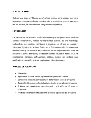 EL PLAN DE APOYO
Cada persona posee un “Plan de apoyo”, el cual contiene las terapias de apoyo a su
proceso de formación que favorece su desarrollo, su crecimiento personal y espiritual
con los horarios, las intervenciones y seguimientos respectivos.
METODOLOGÍA
Las sesiones se desarrollan a través de metodologías de aprendizaje a través de
campos e hipercampos, llamada hiperaprendizaje cuántico. Es una metodología
participativa, con prácticas individuales o colectivas (en el caso de grupos) y
vivenciales. Igualmente, se hace énfasis en el óptimo desarrollo de procesos de
concientización y de asumir la responsabilidad con su propio desarrollo. Para ello
utilizamos la camilla de cristales, sonidos con cuencos, música en 432 Hz y 435 Hz,
meditaciones, mándalas, biofrecuencias, cristales, masajes con cristales, agua
codificada para sanación, aromas, meditaciones e investigaciones.
PROCESO DE FORMACIÓN
 Diagnóstico
 Apertura de portales cósmicos para el hiperaprendizaje cuántico
 Conexiones cerebrales con los campos de formación según el programa
 Desarrollo del conocimiento declarativo o teorías universales del programa
 Prácticas del conocimiento procedimental o aplicación de técnicas del
programa
 Practicas del conocimiento actitudinal o valores espirituales del programa
 