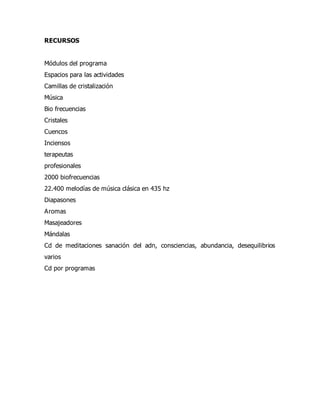 RECURSOS
Módulos del programa
Espacios para las actividades
Camillas de cristalización
Música
Bio frecuencias
Cristales
Cuencos
Inciensos
terapeutas
profesionales
2000 biofrecuencias
22.400 melodías de música clásica en 435 hz
Diapasones
Aromas
Masajeadores
Mándalas
Cd de meditaciones sanación del adn, consciencias, abundancia, desequilibrios
varios
Cd por programas
 