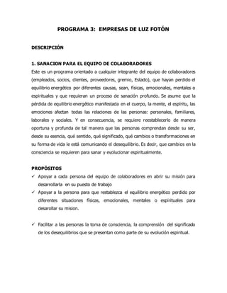 PROGRAMA 3: EMPRESAS DE LUZ FOTÓN
DESCRIPCIÓN
1. SANACION PARA EL EQUIPO DE COLABORADORES
Este es un programa orientado a cualquier integrante del equipo de colaboradores
(empleados, socios, clientes, proveedores, gremio, Estado), que hayan perdido el
equilibrio energético por diferentes causas, sean, físicas, emocionales, mentales o
espirituales y que requieran un proceso de sanación profundo. Se asume que la
pérdida de equilibrio energético manifestada en el cuerpo, la mente, el espíritu, las
emociones afectan todas las relaciones de las personas: personales, familiares,
laborales y sociales. Y en consecuencia, se requiere reestablecerlo de manera
oportuna y profunda de tal manera que las personas comprendan desde su ser,
desde su esencia, qué sentido, qué significado, qué cambios o transformaciones en
su forma de vida le está comunicando el desequilibrio. Es decir, que cambios en la
consciencia se requieren para sanar y evolucionar espiritualmente.
PROPÓSITOS
 Apoyar a cada persona del equipo de colaboradores en abrir su misión para
desarrollarla en su puesto de trabajo
 Apoyar a la persona para que restablezca el equilibrio energético perdido por
diferentes situaciones físicas, emocionales, mentales o espirituales para
desarollar su mision.
 Facilitar a las personas la toma de consciencia, la comprensión del significado
de los desequilibrios que se presentan como parte de su evolución espiritual.
 