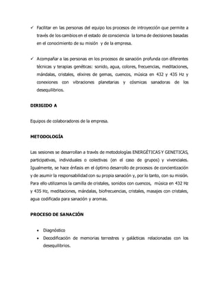  Facilitar en las personas del equipo los procesos de introyección que permite a
través de los cambios en el estado de consciencia la toma de decisiones basadas
en el conocimiento de su misión y de la empresa.
 Acompañar a las personas en los procesos de sanación profunda con diferentes
técnicas y terapias genéticas: sonido, agua, colores, frecuencias, meditaciones,
mándalas, cristales, elixires de gemas, cuencos, música en 432 y 435 Hz y
conexiones con vibraciones planetarias y cósmicas sanadoras de los
desequilibrios.
DIRIGIDO A
Equipos de colaboradores de la empresa.
METODOLOGÍA
Las sesiones se desarrollan a través de metodologías ENERGÉTICAS Y GENETICAS,
participativas, individuales o colectivas (en el caso de grupos) y vivenciales.
Igualmente, se hace énfasis en el óptimo desarrollo de procesos de concientización
y de asumir la responsabilidad con su propia sanación y, por lo tanto, con su misión.
Para ello utilizamos la camilla de cristales, sonidos con cuencos, música en 432 Hz
y 435 Hz, meditaciones, mándalas, biofrecuencias, cristales, masajes con cristales,
agua codificada para sanación y aromas.
PROCESO DE SANACIÓN
 Diagnóstico
 Decodificación de memorias terrestres y galácticas relacionadas con los
desequilibrios.
 
