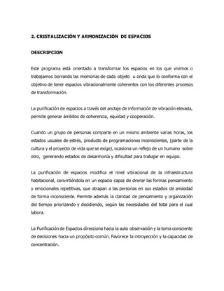 2. CRISTALIZACIÓN Y ARMONIZACIÓN DE ESPACIOS
DESCRIPCION
Este programa está orientado a transformar los espacios en los que vivimos o
trabajamos borrando las memorias de cada objeto u onda que lo conforma con el
objetivo de tener espacios vibracionalmente coherentes con los diferentes procesos
de transformación.
La purificación de espacios a través del anclaje de información de vibración elevada,
permite generar ámbitos de coherencia, equidad y cooperación.
Cuando un grupo de personas comparte en un mismo ambiente varias horas, los
estados usuales de estrés, producto de programaciones inconscientes, (parte de la
cultura y el proyecto de vida que se exige), ocasiona un reflejo de un humano sobre
otro, generando estados de desarmonía y dificultad para trabajar en equipo.
La purificación de espacios modifica el nivel vibracional de la infraestructura
habitacional, convirtiéndola en un espacio capaz de drenar las formas pensamiento
y emocionales repetitivas, que atrapan a las personas en sus estados de ansiedad
de forma inconsciente. Permite además la claridad de pensamiento y organización
del tiempo priorizando y decidiendo, según las necesidades del total para el cual
labora.
La Purificación de Espacios direcciona hacia la auto observación y la toma consciente
de decisiones hacia un propósito común. Favorece la introyección y la capacidad de
concentración.
 