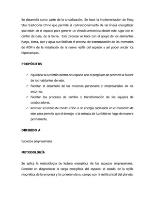 Se desarrolla como parte de la cristalización. Se hace la implementación de Feng
Shui tradicional Chino que permite el redireccionamiento de las líneas energéticas
que están en el espacio para generar un vínculo armonioso desde este lugar con el
centro de Gaia, de la tierra. Este proceso se hace con el apoyo de los elementos
fuego, tierra, aire y agua que facilitan el proceso de transmutación de las memorias
de ADN y de la instalación de la nueva rejilla del espacio y así poder anclar los
hipercampos.
PROPÓSITOS
 Equilibrar la luz fotón dentro del espacio con el propósito de perimitir la fluidez
de los habitantes de este.
 Facilitar el desarrollo de las misiones personales y empresariales en los
entornos.
 Facilitar los procesos de cambio y transformación de los equipos de
colaboradores.
 Renovar los ciclos de construcción o de energía capturada en el momento de
este para permitir que el drenaje y la entrada de luz fotón se haga de manera
permanente.
DIRIGIDO A
Espacios empresariales
METODOLOGÍA
Se aplica la metodología de lectura energética de los espacios empresariales.
Consiste en diagnosticar la carga energética del espacio, el estado de la rejilla
magnética de la empresa y la conexión de su campo con la rejilla cristal del planeta.
 