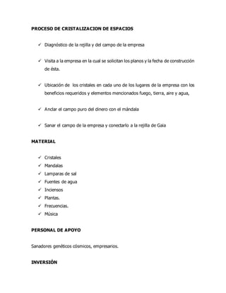 PROCESO DE CRISTALIZACION DE ESPACIOS
 Diagnóstico de la rejilla y del campo de la empresa
 Visita a la empresa en la cual se solicitan los planos y la fecha de construcción
de ésta.
 Ubicación de los cristales en cada uno de los lugares de la empresa con los
beneficios requeridos y elementos mencionados fuego, tierra, aire y agua,
 Anclar el campo puro del dinero con el mándala
 Sanar el campo de la empresa y conectarlo a la rejilla de Gaia
MATERIAL
 Cristales
 Mandalas
 Lamparas de sal
 Fuentes de agua
 Inciensos
 Plantas.
 Frecuencias.
 Música
PERSONAL DE APOYO
Sanadores genéticos cósmicos, empresarios.
INVERSIÓN
 