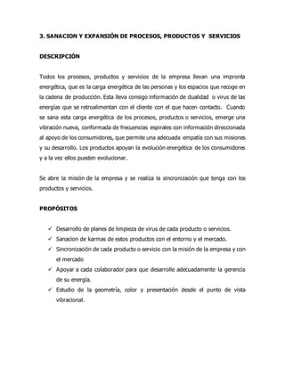 3. SANACION Y EXPANSIÓN DE PROCESOS, PRODUCTOS Y SERVICIOS
DESCRIPCIÓN
Todos los procesos, productos y servicios de la empresa llevan una impronta
energética, que es la carga energética de las personas y los espacios que recoge en
la cadena de producción. Esta lleva consigo información de dualidad o virus de las
energías que se retroalimentan con el cliente con el que hacen contacto. Cuando
se sana esta carga energética de los procesos, productos o servicios, emerge una
vibración nueva, conformada de frecuencias espirales con información direccionada
al apoyo de los consumidores, que permite una adecuada empatía con sus misiones
y su desarrollo. Los productos apoyan la evolución energética de los consumidores
y a la vez ellos pueden evolucionar.
Se abre la misión de la empresa y se realiza la sincronización que tenga con los
productos y servicios.
PROPÓSITOS
 Desarrollo de planes de limpieza de virus de cada producto o servicios.
 Sanacion de karmas de estos productos con el entorno y el mercado.
 Sincronización de cada producto o servicio con la misión de la empresa y con
el mercado
 Apoyar a cada colaborador para que desarrolle adecuadamente la gerencia
de su energía.
 Estudio de la geometría, color y presentación desde el punto de vista
vibracional.
 