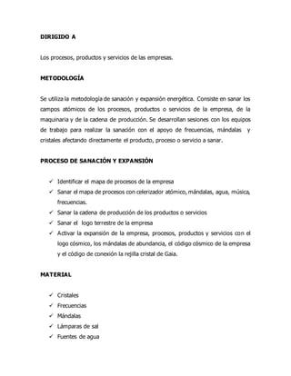 DIRIGIDO A
Los procesos, productos y servicios de las empresas.
METODOLOGÍA
Se utiliza la metodología de sanación y expansión energética. Consiste en sanar los
campos atómicos de los procesos, productos o servicios de la empresa, de la
maquinaria y de la cadena de producción. Se desarrollan sesiones con los equipos
de trabajo para realizar la sanación con el apoyo de frecuencias, mándalas y
cristales afectando directamente el producto, proceso o servicio a sanar.
PROCESO DE SANACIÓN Y EXPANSIÓN
 Identificar el mapa de procesos de la empresa
 Sanar el mapa de procesos con celerizador atómico, mándalas, agua, música,
frecuencias.
 Sanar la cadena de producción de los productos o servicios
 Sanar el logo terrestre de la empresa
 Activar la expansión de la empresa, procesos, productos y servicios con el
logo cósmico, los mándalas de abundancia, el código cósmico de la empresa
y el código de conexión la rejilla cristal de Gaia.
MATERIAL
 Cristales
 Frecuencias
 Mándalas
 Lámparas de sal
 Fuentes de agua
 