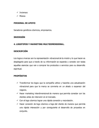  Inciensos
 Música
PERSONAL DE APOYO
Sanadores genéticos cósmicos, empresarios.
INVERSIÓN
4. LOGOTIPOS Y MARKETING MULTIDIMENSIONAL.
DESCRIPCIÓN
Los logos o marcas son la representación vibracional de la misión y lo que hacen es
desplegarla para que a través de su información se expanda y conecte con todas
aquellas esencias que van a comprar los productos o servicios para su desarrollo
espiritual.
PROPÓSITOS
 Transformar los logos que la compañía utilice y hacerles una actualización
vibracional para que la marca se convierta en un aliado o expansor del
negocio.
 Hacer marketing interdimensional de manera que permita conectar con los
clientes antes de intervenir en el mercado.
 Con el logo cósmico lograr una rápida conexión y recordación.
 Hacer conexión de logo cósmico a logo del cliente de manera que permita
una rápida interacción y por consiguiente el desarrollo de proyectos en
conjunto.
 
