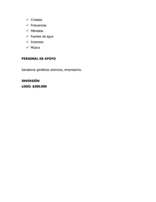  Cristales
 Frecuencias
 Mándalas
 Fuentes de agua
 Inciensos
 Música
PERSONAL DE APOYO
Sanadores genéticos cósmicos, empresarios.
INVERSIÓN
LOGO: $300.000
 