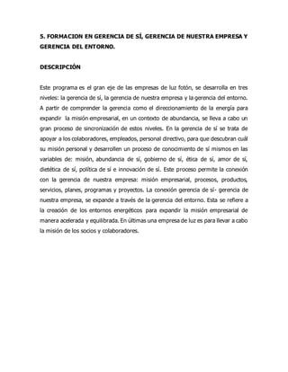 5. FORMACION EN GERENCIA DE SÍ, GERENCIA DE NUESTRA EMPRESA Y
GERENCIA DEL ENTORNO.
DESCRIPCIÓN
Este programa es el gran eje de las empresas de luz fotón, se desarrolla en tres
niveles: la gerencia de sí, la gerencia de nuestra empresa y la gerencia del entorno.
A partir de comprender la gerencia como el direccionamiento de la energía para
expandir la misión empresarial, en un contexto de abundancia, se lleva a cabo un
gran proceso de sincronización de estos niveles. En la gerencia de sí se trata de
apoyar a los colaboradores, empleados, personal directivo, para que descubran cuál
su misión personal y desarrollen un proceso de conocimiento de sí mismos en las
variables de: misión, abundancia de sí, gobierno de sí, ética de sí, amor de sí,
dietética de sí, política de sí e innovación de sí. Este proceso permite la conexión
con la gerencia de nuestra empresa: misión empresarial, procesos, productos,
servicios, planes, programas y proyectos. La conexión gerencia de sí- gerencia de
nuestra empresa, se expande a través de la gerencia del entorno. Esta se refiere a
la creación de los entornos energéticos para expandir la misión empresarial de
manera acelerada y equilibrada. En últimas una empresa de luz es para llevar a cabo
la misión de los socios y colaboradores.
 