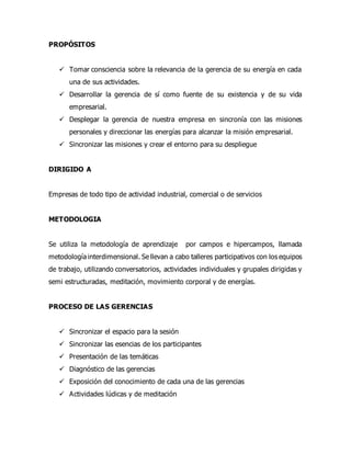 PROPÓSITOS
 Tomar consciencia sobre la relevancia de la gerencia de su energía en cada
una de sus actividades.
 Desarrollar la gerencia de sí como fuente de su existencia y de su vida
empresarial.
 Desplegar la gerencia de nuestra empresa en sincronía con las misiones
personales y direccionar las energías para alcanzar la misión empresarial.
 Sincronizar las misiones y crear el entorno para su despliegue
DIRIGIDO A
Empresas de todo tipo de actividad industrial, comercial o de servicios
METODOLOGIA
Se utiliza la metodología de aprendizaje por campos e hipercampos, llamada
metodología interdimensional. Se llevan a cabo talleres participativos con los equipos
de trabajo, utilizando conversatorios, actividades individuales y grupales dirigidas y
semi estructuradas, meditación, movimiento corporal y de energías.
PROCESO DE LAS GERENCIAS
 Sincronizar el espacio para la sesión
 Sincronizar las esencias de los participantes
 Presentación de las temáticas
 Diagnóstico de las gerencias
 Exposición del conocimiento de cada una de las gerencias
 Actividades lúdicas y de meditación
 