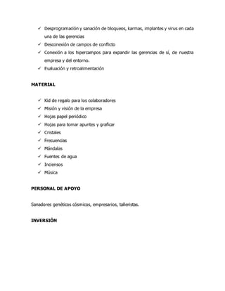  Desprogramación y sanación de bloqueos, karmas, implantes y virus en cada
una de las gerencias
 Desconexión de campos de conflicto
 Conexión a los hipercampos para expandir las gerencias de sí, de nuestra
empresa y del entorno.
 Evaluación y retroalimentación
MATERIAL
 Kid de regalo para los colaboradores
 Misión y visión de la empresa
 Hojas papel periódico
 Hojas para tomar apuntes y graficar
 Cristales
 Frecuencias
 Mándalas
 Fuentes de agua
 Inciensos
 Música
PERSONAL DE APOYO
Sanadores genéticos cósmicos, empresarios, talleristas.
INVERSIÓN
 