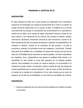 PROGRAMA 4: ESTÉTICA DE SÍ
DESCRIPCIÓN
En este programa se trata de un gran proceso de reeducación de la consciencia
corporal de la humanidad, que implica el conocimiento de sí mismo, la creación de
nuevas formas de relacionarse con su cuerpo, es decir, la dietética de sí, la forma
como alimentar sus cuerpos. Es comprender que la alimentación es un asimilación y
emisión de luz fotón, es la manera de captar información cósmica a través de los
rayos solares y las frecuencias de los mismos. Ese proceso de obtener energía,
información, vibraciones, frecuencias cósmicas es para evolucionar. Cuando no se
tiene consciencia de ello, los cuerpos se bloquean y aparecen los desequilibrios y se
mantiene la velación. Cuando se es consciente de ese proceso y se abre la
consciencia, entonces, los alimentos sirven para despertar y evolucionar. También
hace parte de la dietética de sí, embellecer el cuerpo como la gran obra de arte de
cada uno. El embellecimiento corporal es un asunto genético. Se trata de decodificar
los implantes, virus y desequilibrios que genera la dualidad hasta llevarlo a la
neutralidad. En este sentido se cruza este programa con la sanación genética
cósmica. Para embellecer los cuerpos se requiere reeducar a la humanidad en el
manejo de su poder creador. Es aprender a activar el poder de crear los cuerpos de
manera equilibrada para su propia evolución. Y aquí de nuevo el telón de fondo es
el manejo de la energía de la abundancia. Es con esta energía que se crean los
cuerpos y es con ella que se embellecen y se convierte en una estética de sí mismo.
PROPÓSITOS
 Generar la expansión de una nueva forma de existencia con relación al cuerpo
y a los otros.
 