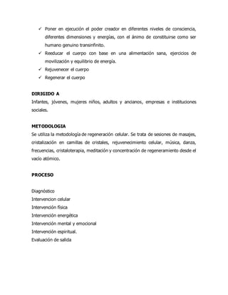  Poner en ejecución el poder creador en diferentes niveles de consciencia,
diferentes dimensiones y energías, con el ánimo de constituirse como ser
humano genuino transinfinito.
 Reeducar el cuerpo con base en una alimentación sana, ejercicios de
movilización y equilibrio de energía.
 Rejuvenecer el cuerpo
 Regenerar el cuerpo
DIRIGIDO A
Infantes, jóvenes, mujeres niños, adultos y ancianos, empresas e instituciones
sociales.
METODOLOGIA
Se utiliza la metodología de regeneración celular. Se trata de sesiones de masajes,
cristalización en camillas de cristales, rejuvenecimiento celular, música, danza,
frecuencias, cristaloterapia, meditación y concentración de regeneramiento desde el
vacío atómico.
PROCESO
Diagnóstico
Intervencion celular
Intervención física
Intervención energética
Intervención mental y emocional
Intervención espiritual.
Evaluación de salida
 
