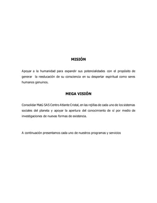 MISIÓN
Apoyar a la humanidad para expandir sus potencialidades con el propósito de
generar la reeducación de su consciencia en su despertar espiritual como seres
humanos genuinos.
MEGA VISIÓN
Consolidar Matú SAS Centro Atlante Cristal, en las rejillas de cada uno de los sistemas
sociales del planeta y apoyar la apertura del conocimiento de sí por medio de
investigaciones de nuevas formas de existencia.
A continuación presentamos cada uno de nuestros programas y servicios
 