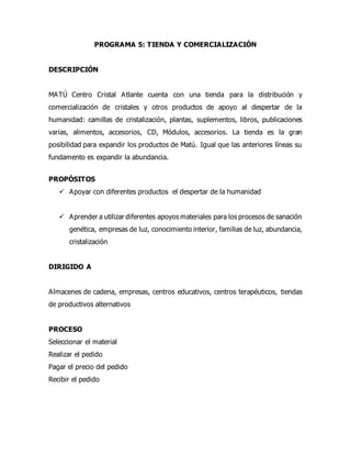 PROGRAMA 5: TIENDA Y COMERCIALIZACIÓN
DESCRIPCIÓN
MATÚ Centro Cristal Atlante cuenta con una tienda para la distribución y
comercialización de cristales y otros productos de apoyo al despertar de la
humanidad: camillas de cristalización, plantas, suplementos, libros, publicaciones
varias, alimentos, accesorios, CD, Módulos, accesorios. La tienda es la gran
posibilidad para expandir los productos de Matú. Igual que las anteriores líneas su
fundamento es expandir la abundancia.
PROPÓSITOS
 Apoyar con diferentes productos el despertar de la humanidad
 Aprender a utilizar diferentes apoyos materiales para los procesos de sanación
genética, empresas de luz, conocimiento interior, familias de luz, abundancia,
cristalización
DIRIGIDO A
Almacenes de cadena, empresas, centros educativos, centros terapéuticos, tiendas
de productivos alternativos
PROCESO
Seleccionar el material
Realizar el pedido
Pagar el precio del pedido
Recibir el pedido
 