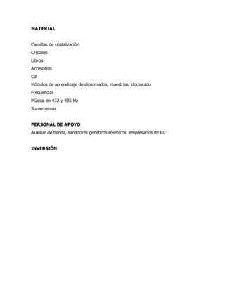 MATERIAL
Camillas de cristalización
Cristales
Libros
Accesorios
Cd
Módulos de aprendizaje de diplomados, maestrías, doctorado
Frecuencias
Música en 432 y 435 Hz
Suplementos
PERSONAL DE APOYO
Auxiliar de tienda, sanadores genéticos cósmicos, empresarios de luz
INVERSIÓN
 
