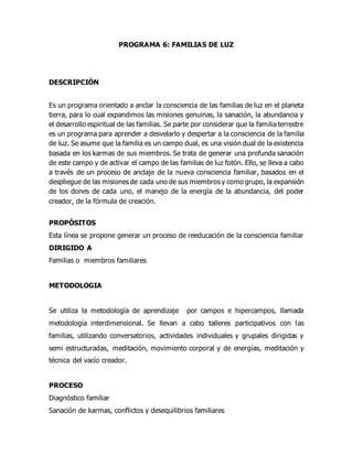 PROGRAMA 6: FAMILIAS DE LUZ
DESCRIPCIÓN
Es un programa orientado a anclar la consciencia de las familias de luz en el planeta
tierra, para lo cual expandimos las misiones genuinas, la sanación, la abundancia y
el desarrollo espiritual de las familias. Se parte por considerar que la familia terrestre
es un programa para aprender a desvelarlo y despertar a la consciencia de la familia
de luz. Se asume que la familia es un campo dual, es una visión dual de la existencia
basada en los karmas de sus miembros. Se trata de generar una profunda sanación
de este campo y de activar el campo de las familias de luz fotón. Ello, se lleva a cabo
a través de un proceso de anclaje de la nueva consciencia familiar, basados en el
despliegue de las misiones de cada uno de sus miembros y como grupo, la expansión
de los dones de cada uno, el manejo de la energía de la abundancia, del poder
creador, de la fórmula de creación.
PROPÓSITOS
Esta línea se propone generar un proceso de reeducación de la consciencia familiar
DIRIGIDO A
Familias o miembros familiares
METODOLOGIA
Se utiliza la metodología de aprendizaje por campos e hipercampos, llamada
metodología interdimensional. Se llevan a cabo talleres participativos con las
familias, utilizando conversatorios, actividades individuales y grupales dirigidas y
semi estructuradas, meditación, movimiento corporal y de energías, meditación y
técnica del vacío creador.
PROCESO
Diagnóstico familiar
Sanación de karmas, conflictos y desequilibrios familiares
 