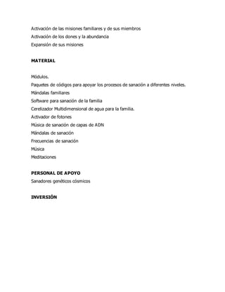 Activación de las misiones familiares y de sus miembros
Activación de los dones y la abundancia
Expansión de sus misiones
MATERIAL
Módulos.
Paquetes de códigos para apoyar los procesos de sanación a diferentes niveles.
Mándalas familiares
Software para sanación de la familia
Cerelizador Multidimensional de agua para la familia.
Activador de fotones
Música de sanación de capas de ADN
Mándalas de sanación
Frecuencias de sanación
Música
Meditaciones
PERSONAL DE APOYO
Sanadores genéticos cósmicos
INVERSIÓN
 