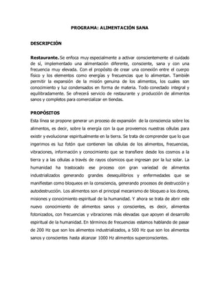 PROGRAMA: ALIMENTACIÓN SANA
DESCRIPCIÓN
Restaurante. Se enfoca muy especialmente a activar conscientemente el cuidado
de sí, implementado una alimentación diferente, consciente, sana y con una
frecuencia muy elevada. Con el propósito de crear una conexión entre el cuerpo
físico y los elementos como energías y frecuencias que lo alimentan. También
permitir la expansión de la misión genuina de los alimentos, los cuales son
conocimiento y luz condensados en forma de materia. Todo conectado integral y
equilibradamente. Se ofrecerá servicio de restaurante y producción de alimentos
sanos y completos para comercializar en tiendas.
PROPÓSITOS
Esta línea se propone generar un proceso de expansión de la consciencia sobre los
alimentos, es decir, sobre la energía con la que proveemos nuestras células para
existir y evolucionar espiritualmente en la tierra. Se trata de comprender que lo que
ingerimos es luz fotón que contienen las células de los alimentos, frecuencias,
vibraciones, información y conocimiento que se transfiere desde los cosmos a la
tierra y a las células a través de rayos cósmicos que ingresan por la luz solar. La
humanidad ha trastocado ese proceso con gran variedad de alimentos
industrializados generando grandes desequilibrios y enfermedades que se
manifiestan como bloqueos en la consciencia, generando procesos de destrucción y
autodestrucción. Los alimentos son el principal mecanismo de bloqueo a los dones,
misiones y conocimiento espiritual de la humanidad. Y ahora se trata de abrir este
nuevo conocimiento de alimentos sanos y conscientes, es decir, alimentos
fotonizados, con frecuencias y vibraciones más elevadas que apoyen el desarrollo
espiritual de la humanidad. En términos de frecuencias estamos hablando de pasar
de 200 Hz que son los alimentos industrializados, a 500 Hz que son los alimentos
sanos y conscientes hasta alcanzar 1000 Hz alimentos superconscientes.
 