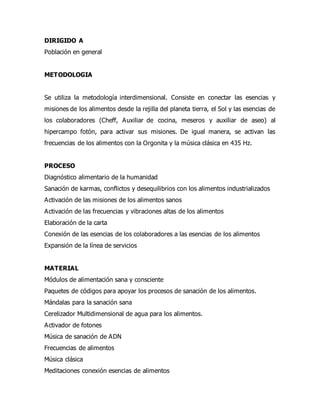 DIRIGIDO A
Población en general
METODOLOGIA
Se utiliza la metodología interdimensional. Consiste en conectar las esencias y
misiones de los alimentos desde la rejilla del planeta tierra, el Sol y las esencias de
los colaboradores (Cheff, Auxiliar de cocina, meseros y auxiliar de aseo) al
hipercampo fotón, para activar sus misiones. De igual manera, se activan las
frecuencias de los alimentos con la Orgonita y la música clásica en 435 Hz.
PROCESO
Diagnóstico alimentario de la humanidad
Sanación de karmas, conflictos y desequilibrios con los alimentos industrializados
Activación de las misiones de los alimentos sanos
Activación de las frecuencias y vibraciones altas de los alimentos
Elaboración de la carta
Conexión de las esencias de los colaboradores a las esencias de los alimentos
Expansión de la línea de servicios
MATERIAL
Módulos de alimentación sana y consciente
Paquetes de códigos para apoyar los procesos de sanación de los alimentos.
Mándalas para la sanación sana
Cerelizador Multidimensional de agua para los alimentos.
Activador de fotones
Música de sanación de ADN
Frecuencias de alimentos
Música clásica
Meditaciones conexión esencias de alimentos
 