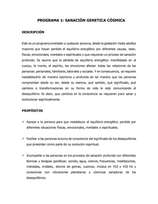 PROGRAMA 1: SANACIÓN GENETICA CÓSMICA
DESCRIPCIÓN
Este es un programa orientado a cualquier persona, desde la gestación hasta adultos
mayores que hayan perdido el equilibrio energético por diferentes causas, sean,
físicas, emocionales, mentales o espirituales y que requieran un proceso de sanación
profundo. Se asume que la pérdida de equilibrio energético manifestada en el
cuerpo, la mente, el espíritu, las emociones afectan todas las relaciones de las
personas: personales, familiares, laborales y sociales. Y en consecuencia, se requiere
reestablecerlo de manera oportuna y profunda de tal manera que las personas
comprendan desde su ser, desde su esencia, qué sentido, qué significado, qué
cambios o transformaciones en su forma de vida le está comunicando el
desequilibrio. Es decir, que cambios en la consciencia se requieren para sanar y
evolucionar espiritualmente.
PROPÓSITOS
 Apoyar a la persona para que restablezca el equilibrio energético perdido por
diferentes situaciones físicas, emocionales, mentales o espirituales.
 Facilitar a las personas la toma de consciencia del significado de los desequilibrios
que presentan como parte de su evolución espiritual.
 Acompañar a las personas en los procesos de sanación profunda con diferentes
técnicas y terapias genéticas: sonido, agua, colores, frecuencias, meditaciones,
mándalas, cristales, elixires de gemas, cuencos, música en 432 y 435 Hz y
conexiones con vibraciones planetarias y cósmicas sanadoras de los
desequilibrios.
 