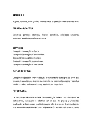 DIRIGIDO A
Mujeres, hombres, niños y niñas, jóvenes desde la gestación hasta la tercera edad.
PERSONAL DE APOYO
Sanadores genéticos cósmicos, médicos sanadores, psicólogos sanadores,
terapeutas sanadores genéticos cósmicos.
SERVICIOS
Desequilibrios energéticos físicos
Desequilibrios energéticos emocionales
Desequilibrios energéticos mentales
Desequilibrios energéticos espirituales
Desequilibrios energéticos relacionales
EL PLAN DE APOYO
Cada persona posee un “Plan de apoyo”, el cual contiene las terapias de apoyo a su
proceso de sanación que favorece su desarrollo, su crecimiento personal y espiritual
con los horarios, las intervenciones y seguimientos respectivos.
METODOLOGÍA
Las sesiones se desarrollan a través de metodologías ENERGÉTICAS Y GENETICAS,
participativas, individuales o colectivas (en el caso de grupos) y vivenciales.
Igualmente, se hace énfasis en el óptimo desarrollo de procesos de concientización
y de asumir la responsabilidad con su propia sanación. Para ello utilizamos la camilla
 