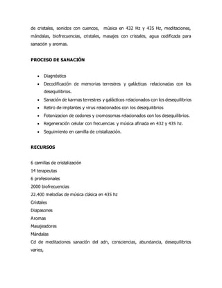 de cristales, sonidos con cuencos, música en 432 Hz y 435 Hz, meditaciones,
mándalas, biofrecuencias, cristales, masajes con cristales, agua codificada para
sanación y aromas.
PROCESO DE SANACIÓN
 Diagnóstico
 Decodificación de memorias terrestres y galácticas relacionadas con los
desequilibrios.
 Sanación de karmas terrestres y galácticos relacionados con los desequilibrios
 Retiro de implantes y virus relacionados con los desequilibrios
 Fotonizacion de codones y cromosomas relacionados con los desequilibrios.
 Regeneración celular con frecuencias y música afinada en 432 y 435 hz.
 Seguimiento en camilla de cristalización.
RECURSOS
6 camillas de cristalización
14 terapeutas
6 profesionales
2000 biofrecuencias
22.400 melodías de música clásica en 435 hz
Cristales
Diapasones
Aromas
Masajeadores
Mándalas
Cd de meditaciones sanación del adn, consciencias, abundancia, desequilibrios
varios,
 