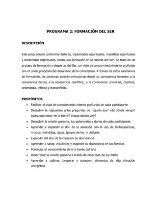 PROGRAMA 2: FORMACIÓN DEL SER
DESCRIPCIÓN
Este programa lo conforman talleres, diplomados espirituales, maestrías espirituales
y doctorados espirituales, como una formación en la cadena del Ser. Se trata de un
proceso de formación y despertar del Ser, un viaje de conocimiento interior profundo
con el único propósito del desarrollo de la consciencia. A través de estos escenarios
de formación, las personas podrán evolucionar desde su consciencia terrestre a la
consciencia divina, a la consciencia científica, a la consciencia universal, cósmica,
ordenanza, infinita y transinfinita.
PROPÓSITOS
 Facilitar el viaje de conocimiento interior profundo de cada participante
 Descubrir la respuestas a las preguntas de ¿quién soy? ¿de dónde vengo?
¿para qué estoy en la tierra? ¿hacia dónde voy?
 Descubrir la misión genuina, los potenciales y dones de cada participante
 Aprender a expandir el don de la sanación con el uso de biofrecuencias,
música, mándalas, agua, apoyos de luz y cristales
 Expandir del don de la creación de abundancia
 Aprender a sanar, equilibrar y expandir la abundancia en las familias
 Potenciar el conocimiento de sí a través del arte
 Desarrollar la misión genuina a través de empresas de luz fotón
 Aprender a cultivar, preparar y consumir alimentos de alta vibración
energética
 